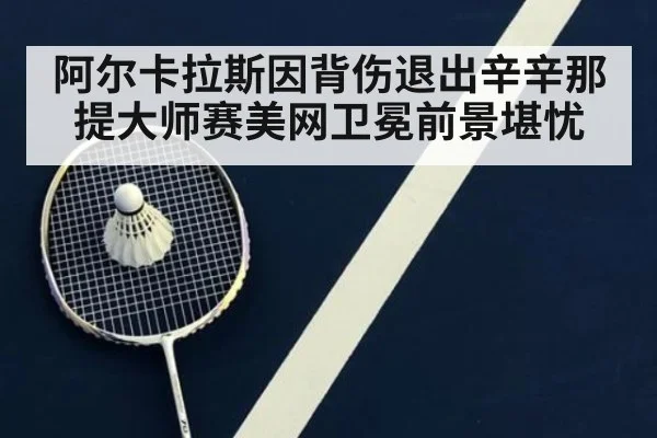 阿尔卡拉斯因背伤退出辛辛那提大师赛美网卫冕前景堪忧